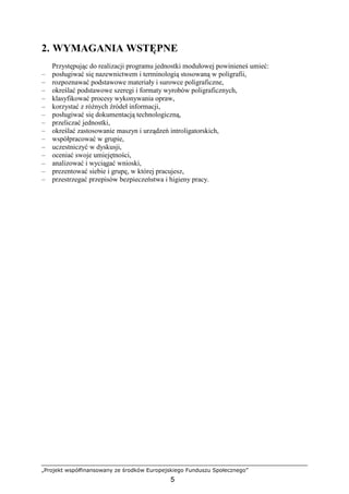 „Projekt współfinansowany ze środków Europejskiego Funduszu Społecznego”
5
2. WYMAGANIA WSTĘPNE
Przystępując do realizacji programu jednostki modułowej powinieneś umieć:
– posługiwać się nazewnictwem i terminologią stosowaną w poligrafii,
– rozpoznawać podstawowe materiały i surowce poligraficzne,
– określać podstawowe szeregi i formaty wyrobów poligraficznych,
– klasyfikować procesy wykonywania opraw,
– korzystać z róŜnych źródeł informacji,
– posługiwać się dokumentacją technologiczną,
– przeliczać jednostki,
– określać zastosowanie maszyn i urządzeń introligatorskich,
– współpracować w grupie,
– uczestniczyć w dyskusji,
– oceniać swoje umiejętności,
– analizować i wyciągać wnioski,
– prezentować siebie i grupę, w której pracujesz,
– przestrzegać przepisów bezpieczeństwa i higieny pracy.
 