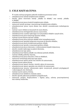 „Projekt współfinansowany ze środków Europejskiego Funduszu Społecznego”
6
3. CELE KSZTAŁCENIA
W wyniku realizacji programu jednostki modułowej powinieneś umieć:
− scharakteryzować metody kompletowania wkładów,
− określić zakres stosowania metody „składka na składkę” oraz metody „składka
w składkę”
− scharakteryzować proces kontroli kompletowania wkładu,
− zastosować metody ręcznego i maszynowego kompletowania wkładów,
− scharakteryzować proces szycia drutem oraz określić uwarunkowania technologiczne
procesu,
− wykonać szycie wkładu na maszynach do szycia drutem,
− scharakteryzować introligatorskie procesy szycia nićmi,
− scharakteryzować czynniki wpływające na wytrzymałość wkładów szytych nićmi,
− scharakteryzować proces klejowego łączenia wkładu,
− wykonać ręcznie klejowe łączenie wkładu,
− scharakteryzować proces łączenia składek nićmi termoplastycznymi,
− scharakteryzować specjalne połączenia stosowane do łączenia wkładów,
− scharakteryzować proces kształtowania grzbietu wkładu,
− scharakteryzować sposoby wzmacniania grzbietu wkładu,
− scharakteryzować proces okrawania z wykorzystaniem krajarki trójnoŜowej,
− określić czynniki wpływające na jakość okrawania,
− scharakteryzować typy opraw,
− scharakteryzować budowę okładki oraz dokonać podziału okładek,
− wykonać okładkę jednolitą i łączoną,
− scharakteryzować proces tłoczenia z folia na okładkach,
− zastosować terminologię dotycząca typu opraw,
− scharakteryzować oprawy proste oraz określić ich zastosowanie,
− wykonać ręcznie oprawę prostą,
− scharakteryzować oprawy złoŜone i określić zakres ich stosowania,
− scharakteryzować oprawy specjalne oraz określić ich zastosowanie,
− scharakteryzować procesy wykonywania opraw zeszytowych, prostych przylegających
i zakrywających oraz złoŜonych,
− wykonać ręcznie oprawę złoŜoną,
− scharakteryzować dodatkowe elementy opraw,
− określić sposoby pakowania produktów poligraficznych,
− zastosować przepisy bezpieczeństwa i higieny pracy, ochrony przeciwpoŜarowej
oraz ochrony środowiska.
 