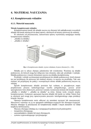 „Projekt współfinansowany ze środków Europejskiego Funduszu Społecznego”
7
4. MATERIAŁ NAUCZANIA
4.1. Kompletowanie wkładów
4.1.1. Materiał nauczania
Metody kompletowanie wkładów
Kompletowaniem kartek lub składek nazywa się zbieranie lub nakładkowanie wszystkich
składek lub kartek naleŜących do danej oprawy, ułoŜonych od stronicy pierwszej do ostatniej.
W zaleŜności od przeznaczenia, zastosowania oprawy wyróŜniamy następujące metody
kompletowania wkładów:
– „składka na składkę”,
– „składka w składkę”.
Rys. 1. Kompletowanie składek: a) przez wkładanie, b) przez zbieranie [8, s. 108].
Składka jest to arkusz złamany jednokrotnie lub wielokrotnie. WyróŜnia się składki
podstawowe, do których mogą być dołączone inne elementy, takie jak: przyklejki i wyklejki.
Składka podstawowa z innymi elementami nazywa się składką skompletowaną.
Przyklejki i wklejki są elementami przyklejanymi do składki podstawowej. JeŜeli element
ten jest przyklejony do pierwszej lub ostatniej stronicy, to nazywa się przyklejką. Taki sam
element, ale przyklejony do jednej z wewnętrznych stronic składki podstawowej nazywa się
wklejką.
Sposób kompletowania składek powinien być wybrany w początkowym etapie
projektowania procesu technologicznego wyrobu poligraficznego, jeszcze przed
sporządzeniem form drukowych, poniewaŜ warianty rozstawienia kolumn dla kompletowania
„składka w składkę” i „składka na składkę” są róŜne. Istnieje ścisły związek między
kompletowaniem i kolejnymi operacjami łączenia składek lub kartek we wkład. NaleŜy brać
tą zaleŜność pod uwagę przy opracowywaniu procesów introligatorskiego etapu produkcji
ksiąŜek i broszur.
Operacja kompletowania moŜe odbywać się metodami ręcznymi lub maszynowymi.
Maszynowo wykonuje się ją na agregatach nakładająco-szyjących lub zbierająco-szyjących.
Maszyny zbierające są przeznaczone do kompletowania składek i innych elementów we wkład
ksiąŜkowy lub broszurowy.
Maszyny zbierające składają się z następujących podstawowych podzespołów:
– transportera zbierającego,
– samonakładaków składek lub stacji zbierających,
– systemu wyprowadzającego i przyjmującego.
 