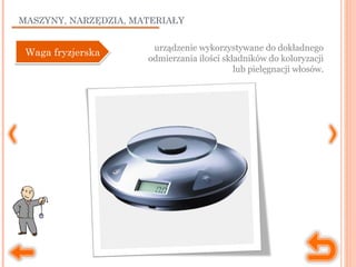 MASZYNY, NARZĘDZIA, MATERIAŁY
urządzenie wykorzystywane do dokładnego
odmierzania ilości składników do koloryzacji
lub pielęgnacji włosów.
Waga fryzjerskaWaga fryzjerska
 