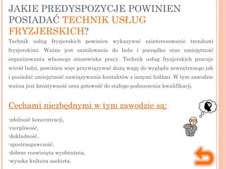 JAKIE PREDYSPOZYCJE POWINIEN
POSIADAĆ TECHNIK USŁUG
FRYZJERSKICH?
Technik usług fryzjerskich powinien wykazywać zainteresowanie trendami
fryzjerskimi. Ważne jest zamiłowanie do ładu i porządku oraz umiejętność
organizowania własnego stanowiska pracy. Technik usług fryzjerskich pracuje
wśród ludzi, powinien więc przywiązywać dużą wagę do wyglądu zewnętrznego jak
i posiadać umiejętność nawiązywania kontaktów z innymi ludźmi. W tym zawodzie
ważna jest kreatywność oraz gotowość do stałego podnoszenia kwalifikacji.
Cechami niezbędnymi w tym zawodzie są:
•zdolność koncentracji,
•cierpliwość,
•dokładność,
•spostrzegawczość,
•dobrze rozwinięta wyobraźnia,
•wysoka kultura osobista.
 
