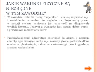 JAKIE WARUNKI FIZYCZNE SĄ
NIEZBĘDNE
W TYM ZAWODZIE?
• W zawodzie technika usług fryzjerskich liczy się zręczność rąk
i uzdolnienia manualne. Ze względu na długotrwałą pracę
w pozycji stojącej konieczna jest odporność na długotrwały
wysiłek fizyczny. Jednym z wymogów jest bardzo dobry wzrok
i prawidłowe rozróżnianie barw.
• Przeciwwskazania zdrowotne: skłonność do alergii i uczuleń,
choroby ograniczające ruchy rąk, zawroty głowy, potliwość dłoni,
omdlenia, płaskostopie, zaburzenia równowagi, bóle kręgosłupa,
znaczna wada słuchu.
 