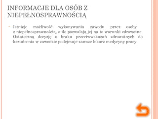 INFORMACJE DLA OSÓB Z
NIEPEŁNOSPRAWNOŚCIĄ
• Istnieje możliwość wykonywania zawodu przez osoby
z niepełnosprawnością, o ile pozwalają jej na to warunki zdrowotne.
Ostateczną decyzję o braku przeciwwskazań zdrowotnych do
kształcenia w zawodzie podejmuje zawsze lekarz medycyny pracy.
 