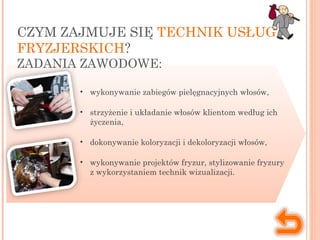 CZYM ZAJMUJE SIĘ TECHNIK USŁUG
FRYZJERSKICH?
ZADANIA ZAWODOWE:
• wykonywanie zabiegów pielęgnacyjnych włosów,
• strzyżenie i układanie włosów klientom według ich
życzenia,
• dokonywanie koloryzacji i dekoloryzacji włosów,
• wykonywanie projektów fryzur, stylizowanie fryzury
z wykorzystaniem technik wizualizacji.
 