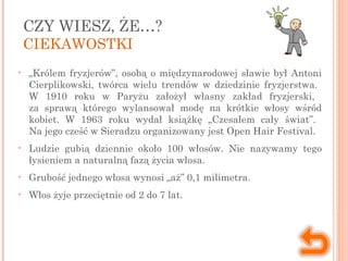CZY WIESZ, ŻE…?
CIEKAWOSTKI
• „Królem fryzjerów”, osobą o międzynarodowej sławie był Antoni
Cierplikowski, twórca wielu trendów w dziedzinie fryzjerstwa.
W 1910 roku w Paryżu założył własny zakład fryzjerski,
za sprawą którego wylansował modę na krótkie włosy wśród
kobiet. W 1963 roku wydał książkę „Czesałem cały świat”.
Na jego cześć w Sieradzu organizowany jest Open Hair Festival.
• Ludzie gubią dziennie około 100 włosów. Nie nazywamy tego
łysieniem a naturalną fazą życia włosa.
• Grubość jednego włosa wynosi „aż” 0,1 milimetra.
• Włos żyje przeciętnie od 2 do 7 lat.
 