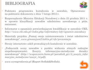 BIBLIOGRAFIA
• Podstawa programowa kształcenia w zawodzie, Opracowano
na podstawie dokumentu z dnia 7 lutego 2012 r.
• Rozporządzenie Ministra Edukacji Narodowej z dnia 23 grudnia 2011 r.
w sprawie klasyfikacji zawodów szkolnictwa zawodowego z późn.
zmianami.
• Informator o egzaminie potwierdzającym kwalifikacje w zawodzie CKE,
http://www.cke.edu.pl/index.php/informatory-left/egzamin-zawodowy
• Materiały projektu „Poznaj swoje zainteresowania i świat szkolnictwa
zawodowego”, www.gimnazjum2.lublin.pl/efs/prezentacja
• Strony internetowe szkół prowadzących kształcenie w zawodzie.
• „Podręcznik oceny zawodów z punktu widzenia różnych rodzajów
niepełnosprawności. Zeszyty informacyjno-metodyczne doradcy
zawodowego” (http://wupszczecin.home.pl/poradnik_gci/5_zeszyty_infor
macyjno_metodyczne/zeszyt_14.pdf).
• www.wynagrodzenia.pl (Raport Sedlak&Sedlak).
 