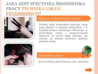 Miejsce wykonywania pracy
Charakter pracy
Jest to zarówno praca fizyczna, jak i umysłowa.
JAKA JEST SPECYFIKA ŚRODOWISKA
PRACY TECHNIKA USŁUG
FRYZJERSKICH?
Technik usług fryzjerskich wykonuje swoją
pracę głównie w salonach fryzjerskich, a w
wypadku fryzjera teatralnego i filmowego - w
garderobach teatru i pomieszczeniach
oddanych na użytek ekipy filmowej, jak
również na wolnym powietrzu (podczas
pokazów mody).
 
