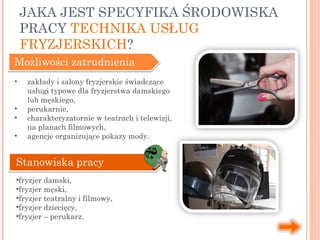 JAKA JEST SPECYFIKA ŚRODOWISKA
PRACY TECHNIKA USŁUG
FRYZJERSKICH?
Możliwości zatrudnienia
• zakłady i salony fryzjerskie świadczące
usługi typowe dla fryzjerstwa damskiego
lub męskiego,
• perukarnie,
• charakteryzatornie w teatrach i telewizji,
na planach filmowych,
• agencje organizujące pokazy mody.
Stanowiska pracy
•fryzjer damski,
•fryzjer męski,
•fryzjer teatralny i filmowy,
•fryzjer dziecięcy,
•fryzjer – perukarz.
 