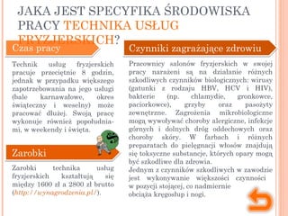 Czas pracy
Technik usług fryzjerskich
pracuje przeciętnie 8 godzin,
jednak w przypadku większego
zapotrzebowania na jego usługi
(bale karnawałowe, okres
świąteczny i weselny) może
pracować dłużej. Swoją pracę
wykonuje również popołudnia-
mi, w weekendy i święta.
Zarobki
Zarobki technika usług
fryzjerskich kształtują się
między 1600 zł a 2800 zł brutto
(http://wynagrodzenia.pl/).
Czynniki zagrażające zdrowiu
Pracownicy salonów fryzjerskich w swojej
pracy narażeni są na działanie różnych
szkodliwych czynników biologicznych: wirusy
(gatunki z rodzaju HBV, HCV i HIV),
bakterie (np. chlamydie, gronkowce,
paciorkowce), grzyby oraz pasożyty
zewnętrzne. Zagrożenia mikrobiologiczne
mogą wywoływać choroby alergiczne, infekcje
górnych i dolnych dróg oddechowych oraz
choroby skóry. W farbach i różnych
preparatach do pielęgnacji włosów znajdują
się toksyczne substancje, których opary mogą
być szkodliwe dla zdrowia.
Jednym z czynników szkodliwych w zawodzie
jest wykonywanie większości czynności
w pozycji stojącej, co nadmiernie
obciąża kręgosłup i nogi.
JAKA JEST SPECYFIKA ŚRODOWISKA
PRACY TECHNIKA USŁUG
FRYZJERSKICH?
 