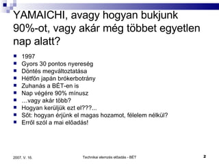 YAMAICHI, avagy hogyan bukjunk 90%-ot, vagy akár még többet egyetlen nap alatt? 1997 Gyors 30 pontos nyereség Döntés megváltoztatása Hétfőn japán brókerbotrány Zuhanás a BÉT-en is Nap végére 90% mínusz … vagy akár több? Hogyan kerüljük ezt el???... Sőt: hogyan érjünk el magas hozamot, félelem nélkül? Erről szól a mai előadás! 