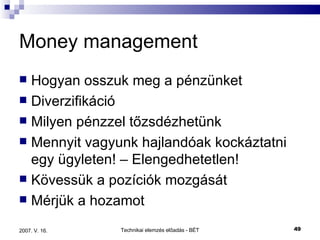 Money management Hogyan osszuk meg a pénzünket Diverzifikáció Milyen pénzzel tőzsdézhetünk Mennyit vagyunk hajlandóak kockáztatni egy ügyleten! – Elengedhetetlen! Kövessük a pozíciók mozgását Mérjük a hozamot 
