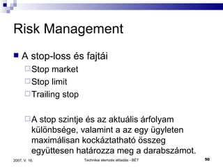 Risk Management A stop-loss és fajtái Stop market Stop limit Trailing stop A stop szintje és az aktuális árfolyam különbsége, valamint a az egy ügyleten maximálisan kockáztatható összeg együttesen határozza meg a darabszámot. 
