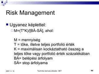 Risk Management Ugyanez képlettel: M=(T*K)/[BÁ-SÁ], ahol:  M = mennyiség  T = tőke, illetve teljes portfolió érték  K = maximálisan kockáztatható összeg a teljes tőke vagy portfolió érték százalékában  BÁ= belépési árfolyam  SÁ= stop árfolyama  