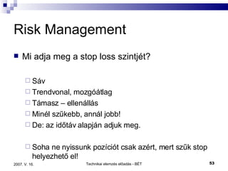 Risk Management Mi adja meg a stop loss szintjét? Sáv Trendvonal, mozgóátlag Támasz – ellenállás Minél szűkebb, annál jobb!  De: az időtáv alapján adjuk meg. Soha ne nyissunk pozíciót csak azért, mert szűk stop helyezhető el! 