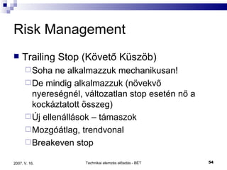 Risk Management Trailing Stop (Követő Küszöb) Soha ne alkalmazzuk mechanikusan! De mindig alkalmazzuk (növekvő nyereségnél, változatlan stop esetén nő a kockáztatott összeg) Új ellenállások – támaszok Mozgóátlag, trendvonal Breakeven stop 