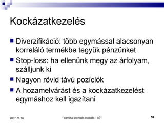 Kockázatkezelés Diverzifikáció: több egymással alacsonyan korreláló termékbe tegyük pénzünket Stop-loss: ha ellenünk megy az árfolyam, szálljunk ki Nagyon rövid távú pozíciók A hozamelvárást és a kockázatkezelést egymáshoz kell igazítani 