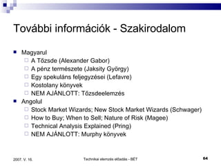 További információk - Szakirodalom Magyarul A Tőzsde (Alexander Gabor) A pénz természete (Jaksity György) Egy spekuláns feljegyzései (Lefavre) Kostolany könyvek NEM AJÁNLOTT: Tőzsdeelemzés Angolul Stock Market Wizards; New Stock Market Wizards (Schwager) How to Buy; When to Sell; Nature of Risk (Magee) Technical Analysis Explained (Pring) NEM AJÁNLOTT: Murphy könyvek 