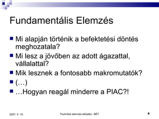 Fundamentális Elemzés Mi alapján történik a befektetési döntés meghozatala? Mi lesz a jövőben az adott ágazattal, vállalattal? Mik lesznek a fontosabb makromutatók? (…) … Hogyan reagál minderre a PIAC?! 