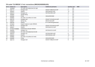 Oil cooler TL6 MW240 1.2 incl. connections (MW24024000000LBG)
Item no.
1
2
3
4
5
6
7
8
9
10
11
12
13
14
15
16
17
18
19
20
21

Article no.
S009983
I000110
I000023
I000019
I009606
I000592
I009982
I000123
I000027
I006792
I010043
I000135
I000031
I010042TAN686A
I000035
S009982
I000019
I000023
I009982
I000592
I000110

Description
Oil cooler with attachment kit right
Hexagon bolt
Washer
Hexagon nut
Straight fitting
Fitting
Oil cooler TL6 without oil motor
Hexagon bolt
Spring ring
Washer
Support angle oil cooler MW240
Hexagon bolt
Washer
Holderframe oilcooler MW240
Hexagon nut
Oil cooler with attachment kit left
Hexagon nut
Washer
Oil cooler TL6 without oil motor
Fitting
Hexagon bolt

Additional partname
ISO4017-M8x25-8.8-A2P
DIN7349-B8,4-A2P
ISO7042-M8-8-A2P
GE22LREDOMD
ISO4017-M10x35-8.8-A2P
DIN127-B10-A2P
Ø 13 DIN7349 galvanized
ISO4017-M12x35-8.8-A2P
DIN7349-B10,5-A2P
ISO7042-M12-8-A2P
ISO7042-M8-8-A2P
DIN7349-B8,4-A2P
GE22LREDOMD
ISO4017-M8x25-8.8-A2P

Commercial in confidence

Quantity
1
6
12
6
1
1
1
2
2
2
1
2
4
1
2
1
6
12
1
2
6

Unit
EA
EA
EA
EA
EA
EA
EA
EA
EA
EA
EA
EA
EA
EA
EA
EA
EA
EA
EA
EA
EA

NSN

40 / 537

 