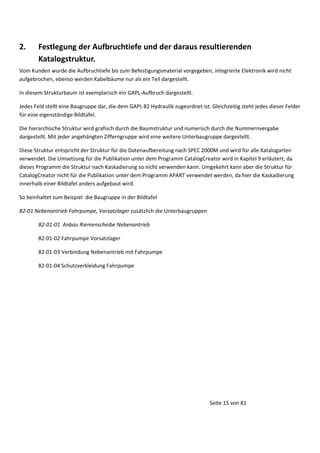 2.

Festlegung der Aufbruchtiefe und der daraus resultierenden
Katalogstruktur.

Vom Kunden wurde die Aufbruchtiefe bis zum Befestigungsmaterial vorgegeben, integrierte Elektronik wird nicht
aufgebrochen, ebenso werden Kabelbäume nur als ein Teil dargestellt.
In diesem Strukturbaum ist exemplarisch ein GAPL-Aufbruch dargestellt.
Jedes Feld stellt eine Baugruppe dar, die dem GAPL 82 Hydraulik zugeordnet ist. Gleichzeitig steht jedes dieser Felder
für eine eigenständige Bildtafel.
Die hierarchische Struktur wird grafisch durch die Baumstruktur und numerisch durch die Nummernvergabe
dargestellt. Mit jeder angehängten Zifferngruppe wird eine weitere Unterbaugruppe dargestellt.
Diese Struktur entspricht der Struktur für die Datenaufbereitung nach SPEC 2000M und wird für alle Katalogarten
verwendet. Die Umsetzung für die Publikation unter dem Programm CatalogCreator wird in Kapitel 9 erläutert, da
dieses Programm die Struktur nach Kaskadierung so nicht verwenden kann. Umgekehrt kann aber die Struktur für
CatalogCreator nicht für die Publikation unter dem Programm APART verwendet werden, da hier die Kaskadierung
innerhalb einer Bildtafel anders aufgebaut wird.
So beinhaltet zum Beispiel die Baugruppe in der Bildtafel
82-01 Nebenantrieb Fahrpumpe, Vorsatzlager zusätzlich die Unterbaugruppen
82-01-01 Anbau Riemenscheibe Nebenantrieb
82-01-02 Fahrpumpe Vorsatzlager
82-01-03 Verbindung Nebenantrieb mit Fahrpumpe
82-01-04 Schutzverkleidung Fahrpumpe

Seite 15 von 81

 
