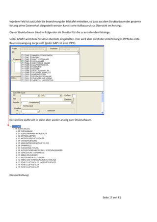 In jedem Feld ist zusätzlich die Bezeichnung der Bildtafel enthalten, so dass aus dem Strukturbaum der gesamte
Katalog ohne Dateninhalt dargestellt werden kann (siehe Aufbaustruktur Übersicht im Anhang).
Dieser Strukturbaum dient im Folgenden als Struktur für die zu erstellenden Kataloge.
Unter APART wird diese Struktur ebenfalls eingehalten. Hier wird aber durch die Unterteilung in IPPN die erste
Baumverzweigung dargestellt (jeder GAPL ist eine IPPN).

Der weitere Aufbruch ist dann aber wieder analog zum Strukturbaum.

(Beispiel Kühlung)

Seite 17 von 81

 