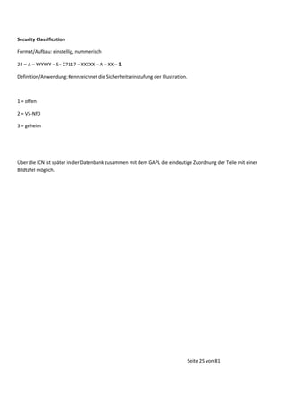 Security Classification
Format/Aufbau: einstellig, nummerisch
24 – A – YYYYYY – S– C7117 – XXXXX – A – XX – 1
Definition/Anwendung: Kennzeichnet die Sicherheitseinstufung der Illustration.

1 = offen
2 = VS-NfD
3 = geheim

Über die ICN ist später in der Datenbank zusammen mit dem GAPL die eindeutige Zuordnung der Teile mit einer
Bildtafel möglich.

Seite 25 von 81

 