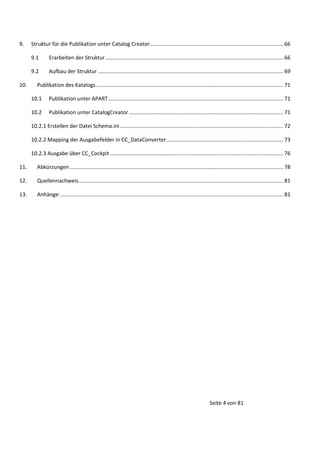9.

Struktur für die Publikation unter Catalog Creator .......................................................................................... 66
9.1
9.2

10.

Erarbeiten der Struktur ........................................................................................................................ 66
Aufbau der Struktur ............................................................................................................................. 69

Publikation des Katalogs .............................................................................................................................. 71
10.1

Publikation unter APART ...................................................................................................................... 71

10.2

Publikation unter CatalogCreator ........................................................................................................ 71

10.2.1 Erstellen der Datei Schema.ini .............................................................................................................. 72
10.2.2 Mapping der Ausgabefelder in CC_DataConverter ............................................................................... 73
10.2.3 Ausgabe über CC_Cockpit ..................................................................................................................... 76
11.

Abkürzungen ................................................................................................................................................ 78

12.

Quellennachweis .......................................................................................................................................... 81

13.

Anhänge: ...................................................................................................................................................... 81

Seite 4 von 81

 