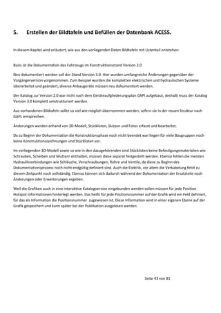 5.

Erstellen der Bildtafeln und Befüllen der Datenbank ACESS.

In diesem Kapitel wird erläutert, wie aus den vorliegenden Daten Bildtafeln mit Listenteil entstehen:

Basis ist die Dokumentation des Fahrzeugs im Konstruktionsstand Version 2.0
Neu dokumentiert werden soll der Stand Version 3.0. Hier wurden umfangreiche Änderungen gegenüber der
Vorgängerversion vorgenommen. Zum Beispiel wurden die kompletten elektrischen und hydraulischen Systeme
überarbeitet und geändert, diverse Anbaugeräte müssen neu dokumentiert werden.
Der Katalog zur Version 2.0 war nicht nach dem Geräteaufgliederungsplan GAPl aufgebaut, deshalb muss der Katalog
Version 3.0 komplett umstrukturiert werden.
Aus vorhandenen Bildtafeln sollte so viel wie möglich übernommen werden, sofern sie in der neuen Struktur nach
GAPL entsprechen.
Änderungen werden anhand von 3D-Modell, Stücklisten, Skizzen und Fotos erfasst und bearbeitet.
Da zu Beginn der Dokumentation die Konstruktionsphase noch nicht beendet war liegen für viele Baugruppen noch
keine Konstruktionszeichnungen und Stücklisten vor.
Im vorliegenden 3D-Modell sowie so wie in den dazugehörenden sind Stücklisten keine Befestigungsmaterialien wie
Schrauben, Scheiben und Muttern enthalten, müssen diese separat festgestellt werden. Ebenso fehlen die meisten
Hydraulikverbindungen wie Schläuche, Verschraubungen, Rohre und Ventile, da diese zu Beginn des
Dokumentationsprozess noch nicht endgültig definiert sind. Auch die Elektrik, vor allem die Verkabelung fehlt zu
diesem Zeitpunkt noch vollständig. Ebenso können sich dadurch während der Dokumentation der Ersatzteile noch
Änderungen oder Erweiterungen ergeben.
Weil die Grafiken auch in eine interaktive Katalogversion eingebunden werden sollen müssen für jede Position
Hotspot Informationen hinterlegt werden. Das heißt für jede Positionsnummer auf der Grafik wird ein Feld definiert,
für das als Information die Positionsnummer zugewiesen ist. Diese Information wird in einer eigenen Ebene auf der
Grafik gespeichert und kann später bei der Publikation ausgelesen werden.

Seite 43 von 81

 