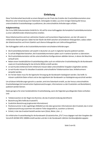 Einleitung
Diese Technikerarbeit beschreibt an einem Beispiel aus der Praxis das Erstellen der Ersatzteildokumentation einer
Maschine unter Verwendung einer Datenbank. Zielvorgabe ist dabei, aus einer einzigen Datenquelle heraus
unterschiedliche Ersatzteilkataloge zu publizieren, die unterschiedliche Anforderungen erfüllen.
Aufgabenstellung:
Die Firma SORG Dokumentation GmbH & Co. KG soll für einen Auftraggeber die komplette Ersatzteildokumentation
zu einer selbstfahrenden Arbeitsmaschine erstellen.
Diese Arbeitsmaschine wird von zahlreichen Staaten und humanitären Organisationen, von der UN sowie im
militärischen Bereich genutzt. Dabei hat der Käufer die Wahl zwischen verschiedenen Anbaugeräten, sodass neben
der Arbeitsmaschine und ihrem Zubehör auch diverse Anbaugeräte zum Lieferumfang gehören.
Der Auftraggeber stellt an die Ersatzteildokumentation verschiedene Anforderungen:
 Die Ersatzteildokumentation soll sowohl in deutscher als auch in englischer Sprache publiziert werden.
 Es soll die Möglichkeit bestehen, die Ersatzteildokumentation später auch in weitere Sprachen zu übersetzen.
 Die Ersatzteildokumentation soll die unterschiedlichen Konfigurationen abbilden können, in denen die Maschine
verkauft wird.
 Neben einem handelsüblichen Ersatzteilkatalog sollen auch ein militärischer Ersatzteilkatalog für die Bundeswehr
sowie ein Ersatzteilkatalog für das britische Militär erstellt werden.
 Je nach Kunde (militärisch/nicht-militärisch) müssen dabei unterschiedliche Vorgaben eingehalten werden.
 Je nach Kunde müssen für dieselben Ersatzteile unterschiedliche Teilekennzeichen bzw. Artikelnummern
verwaltet werden.
 Ein Teil der Daten muss für die logistische Versorgung der Bundeswehr katalogisiert werden. Das heißt: Es
müssen zusätzliche Daten erfasst und an das Logistikamt der Bundeswehr zur Katalogisierung verschickt werden.
Um all diesen Anforderungen gerecht zu werden, wird eine Datenbank erstellt, aus der heraus unterschiedliche
Ersatzteilkataloge (mit isometrischen Explosionszeichnungen, Informationen zu den Ersatzteilen und Bestelldaten)
publiziert werden können.
Dabei genügt es für einen handelsüblichen Ersatzteilkatalog, wenn die folgenden grundlegenden Daten enthalten
sind:





Teilekennzeichen (in der Regel eine Nummer, die das Ersatzteil eindeutig identifiziert)
Bezeichnung (Wie heißt das Ersatzteil?)
Zusätzliche Bezeichnung (ergänzende Informationen)
Positionsnummer in der zugehörigen Bildtafel (um die oben genannten Informationen dem Ersatzteil, das in einer
Explosionszeichnung zusammen mit anderen Teilen dargestellt ist, zuordnen zu können)
 Ei heit, i der das Ersatzteil estellt erde ka
“tück, Meter, Liter …

Ei
ilitärischer Ersatzteilkatalog für die Bu des ehr Ersatzteilurliste „ETU
uss dagegen nach den Vorgaben der
Vorschrift AECMA SPEC 2000M erstellt werden und den in der Bundeswehr üblichen Geräteaufgliederungsplan

Seite 5 von 81

 