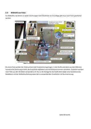 5.3

Bildtafel aus Foto:

Für Bildtafeln, bei denen es weder Zeichnungen noch Stücklisten als Grundlage gibt muss nach Fotos gearbeitet
werden:

Zu einem Foto werden die Teilenummern der Ersatzteile eingetragen. In der Grafik wird dann aus dem Bild eine
isometrische Zeichnung erstellt, die Ersatzteile explodiert und mit Positionsnummern versehen. Zusätzlich wurden
noch Teile aus den 3D-Daten verwendet (z.B. Pos 1). Als Vorlage für die Grafik dient dabei eine Handskizze des
Redakteurs mit der Bildtafelaufteilung sowie den zu verwendenden Einzelteilen mit Nummerierung.

Seite 50 von 81

 