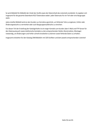 So wird Bildtafel für Bildtafel der Inhalt der Grafik sowie der Dateninhalt des Listenteils erarbeitet. Es ergeben sich
insgesamt für die gesamte Datenbank 4527 Datensätze wobei jeder Datensatz für ein Teil oder eine Baugruppe
steht.
Jede erstellte Bildtafel wird an den Kunden zur Korrektur geschickt, um fehlende Teile zu ergänzen, Fehler oder
Änderungswüsche zu vermerken oder auch Baugruppenaufbrüche zu streichen.
Für diesen Teil der Erstellung der Kataloginhalte ist ein enger Kontakt zum Kunden über E-Mail und FTP-Server für
den Datenaustausch sowie telefonische Kontakte zu den entsprechenden Stellen (Konstruktion, Montage)
notwendig, um Änderungen und Fehler schnell einarbeiten zu können sowie fehlende Daten zu erhalten.
Insgesamt entstehen für den Katalog 298 Bildtafeln mit 329 Grafiken und dem jeweils entsprechenden Listenteil

Seite 56 von 81

 