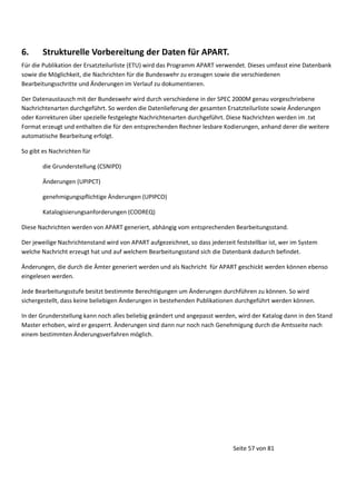 6.

Strukturelle Vorbereitung der Daten für APART.

Für die Publikation der Ersatzteilurliste (ETU) wird das Programm APART verwendet. Dieses umfasst eine Datenbank
sowie die Möglichkeit, die Nachrichten für die Bundeswehr zu erzeugen sowie die verschiedenen
Bearbeitungsschritte und Änderungen im Verlauf zu dokumentieren.
Der Datenaustausch mit der Bundeswehr wird durch verschiedene in der SPEC 2000M genau vorgeschriebene
Nachrichtenarten durchgeführt. So werden die Datenlieferung der gesamten Ersatzteilurliste sowie Änderungen
oder Korrekturen über spezielle festgelegte Nachrichtenarten durchgeführt. Diese Nachrichten werden im .txt
Format erzeugt und enthalten die für den entsprechenden Rechner lesbare Kodierungen, anhand derer die weitere
automatische Bearbeitung erfolgt.
So gibt es Nachrichten für
die Grunderstellung (CSNIPD)
Änderungen (UPIPCT)
genehmigungspflichtige Änderungen (UPIPCO)
Katalogisierungsanforderungen (CODREQ)
Diese Nachrichten werden von APART generiert, abhängig vom entsprechenden Bearbeitungsstand.
Der jeweilige Nachrichtenstand wird von APART aufgezeichnet, so dass jederzeit feststellbar ist, wer im System
welche Nachricht erzeugt hat und auf welchem Bearbeitungsstand sich die Datenbank dadurch befindet.
Änderungen, die durch die Ämter generiert werden und als Nachricht für APART geschickt werden können ebenso
eingelesen werden.
Jede Bearbeitungsstufe besitzt bestimmte Berechtigungen um Änderungen durchführen zu können. So wird
sichergestellt, dass keine beliebigen Änderungen in bestehenden Publikationen durchgeführt werden können.
In der Grunderstellung kann noch alles beliebig geändert und angepasst werden, wird der Katalog dann in den Stand
Master erhoben, wird er gesperrt. Änderungen sind dann nur noch nach Genehmigung durch die Amtsseite nach
einem bestimmten Änderungsverfahren möglich.

Seite 57 von 81

 