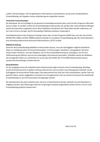 „GAPL erücksichtige . Die hier geforderte I for atio e si d detaillierter als ei ei e
Ersatzteilkatalog, die Vorgaben müssen außerdem genau eingehalten werden.

ha delsü liche

Technische Voraussetzungen:
Die Datenbank, die als Grundlage für die gesamte Ersatzteildokumentation dient, wird mit dem Programm Microsoft
Access erstellt. Je nachdem, welche Art Ersatzteilkatalog erstellt werden soll, werden über unterschiedliche Abfragen
jeweils die Datensätze ausgespielt, die für diese Publikation erforderlich sind. Diese Daten werden aufbereitet, um
sie in das Format zu bringen, das für die jeweilige Publikationssoftware notwendig ist.
Anschließend wird mit dem Programm Catalog Creator oder mit dem Programm APART (das nach den Vorschriften
AECMA SPEC 1000D und SPEC 2000M arbeitet) entweder ein druckbarer Ersatzteilkatalog oder (für die Bundeswehr)
eine interaktive elektronische tech ische Doku e tatio „IETD erstellt.
Bildtafel-Erstellung:
Damit für die Ersatzteilkataloge Bildtafeln erstellt werden können, muss der Auftraggeber möglichst detaillierte
Daten zur Verfügung stellen (3-D-Konstruktionsdaten, 2-D-Zeichnungen, Stücklisten, Leitungspläne). Wo keine
solchen Daten existieren, muss der Redakteur, der für die Ersatzteildokumentation zuständig ist, vor Ort eine
Stoffsammlung durchführen und sich die notwendigen Informationen beschaffen. Schließlich wertet der Redakteur
alle vorliegenden Daten aus und bereitet sie so auf, dass die Grafiker der Firma SORG Dokumentation daraus
isometrische Darstellungen erstellen können.
Besonderheiten:
Für die Vorgängerversion der selbstfahrenden Arbeitsmaschine gibt es bereits einen Ersatzteilkatalog. Allerdings
wurde die Arbeitsmaschine in großem Umfang umkonstruiert und es wurden neue Anbaugeräte entwickelt. Da der
Auftraggeber die konstruktiven Änderungen nicht dokumentiert hat, lässt sich nicht nachvollziehen, welche Teile sich
geändert haben, welche weggefallen und welche neu hinzugekommen sind. Aus diesem Grund kann der bestehende
Ersatzteilkatalog nur als Informationsbasis herangezogen werden.
Der Datenbestand, der jetzt erarbeitet wird, soll auch in Zukunft betreut werden, deshalb muss die Datenbank so
aufgebaut werden, dass Änderungen jederzeit mit geringem Aufwand eingearbeitet werden können und ein neuer
Ersatzteilkatalog publiziert werden kann.

Seite 6 von 81

 
