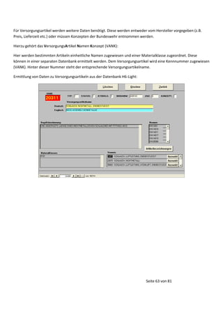 Für Versorgungsartikel werden weitere Daten benötigt. Diese werden entweder vom Hersteller vorgegeben (z.B.
Preis, Lieferzeit etc.) oder müssen Konzepten der Bundeswehr entnommen werden.
Hierzu gehört das VersorgungsArtikel Namen Konzept (VANK):
Hier werden bestimmten Artikeln einheitliche Namen zugewiesen und einer Materialklasse zugeordnet. Diese
können in einer separaten Datenbank ermittelt werden. Dem Versorgungsartikel wird eine Kennnummer zugewiesen
(VANK). Hinter dieser Nummer steht der entsprechende Versorgungsartikelname.
Ermittlung von Daten zu Versorgungsartikeln aus der Datenbank H6-Light:

Seite 63 von 81

 