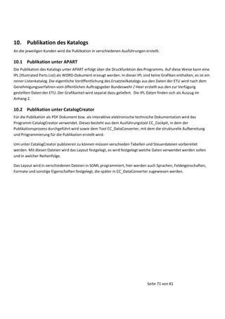 10. Publikation des Katalogs
An die jeweiligen Kunden wird die Publikation in verschiedenen Ausführungen erstellt.

10.1 Publikation unter APART
Die Publikation des Katalogs unter APART erfolgt über die Druckfunktion des Programms. Auf diese Weise kann eine
IPL (Illustrated Parts List) als WORD-Dokument erzeugt werden. In dieser IPL sind keine Grafiken enthalten, es ist ein
reiner Listenkatalog. Die eigentliche Veröffentlichung des Ersatzteilkatalogs aus den Daten der ETU wird nach dem
Genehmigungsverfahren vom öffentlichen Auftragsgeber Bundeswehr / Heer erstellt aus den zur Verfügung
gestellten Daten der ETU. Der Grafikanteil wird separat dazu geliefert. Die IPL Daten finden sich als Auszug im
Anhang 2.

10.2 Publikation unter CatalogCreator
Für die Publikation als PDF Dokument bzw. als interaktive elektronische technische Dokumentation wird das
Programm CatalogCreator verwendet. Dieses besteht aus dem Ausführungstool CC_Cockpit, in dem der
Publikationsprozess durchgeführt wird sowie dem Tool CC_DataConverter, mit dem die strukturelle Aufbereitung
und Programmierung für die Publikation erstellt wird.
Um unter CatalogCreator publizieren zu können müssen verschieden Tabellen und Steuerdateien vorbereitet
werden. Mit diesen Dateien wird das Layout festgelegt, es wird festgelegt welche Daten verwendet werden sollen
und in welcher Reihenfolge.
Das Layout wird in verschiedenen Dateien in SGML programmiert, hier werden auch Sprachen, Feldeigenschaften,
Formate und sonstige Eigenschaften festgelegt, die später in CC_DataConverter zugewiesen werden.

Seite 71 von 81

 