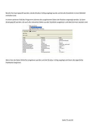 Bereits hier kann geprüft werden, ob die Struktur richtig angelegt wurde und ob alle Einzelteile in einer Bildtafel
enthalten sind.
In einem weiteren Feld des Programms können die ausgelesenen Daten der Position angezeigt werden. So kann
direkt geprüft werden, ob auch alle relevanten Daten aus der Stückliste ausgelesen und übernommen worden sind.

Wenn hier die Daten fehlerfrei eingelesen werden und die Struktur richtig angelegt wird kann die eigentliche
Publikation beginnen.

Seite 75 von 81

 