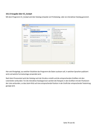 10.2.3 Ausgabe über CC_Cockpit
Mit dem Programm CC_Cockpit wird der Katalog entweder als Printkatalog oder als interaktiver Katalog generiert.

Hier wird festgelegt, aus welcher Stückliste das Programm die Daten auslesen soll, in welchen Sprachen publiziert
wird und welche Formatvorlage verwendet wird.
Nach dem Prozessstart wird der Katalog nach der Struktur erstellt und die entsprechenden Grafiken mit den
Listenteilen verbunden. Für die interaktive Katalogversion werden die Hotspots in den Grafiken mit den Positionen
der Liste verbunden, so dass beim Klick auf eine entsprechende Position in der Grafik der entsprechende Texteintrag
gezeigt wird.

Seite 76 von 81

 