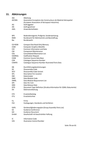 11. Abkürzungen
Abt
AECMA
AG
AN
AWL

Abteilung
Association Européene des Constructeurs de Matériel Aérospatial
(European Association of Aerospace Industries)
Auftraggeber
Auftragnehmer
Anwenderleitfaden

BPS
BWB
Bw

Bodendienstgerät, Prüfgerät, Sonderwerkzeug
Bundesamt für Wehrtechnik und Beschaffung
Bundeswehr

CD-ROM
CGM
CID
CM
COL
CODREQ
CSDB
CSN
CSNIPD

Compact Disk Read-Only Memory
Computer Graphics Metafile
Common Information and Data
Component Maintenance
Consolidated Observation List
Codification Request
Common Source Data Base
Catalogue Sequence Number
Catalogue Sequence Number Illustrated Parts Data

DB
DC
DCV
DFL
DM
DMC
DMRL
DPI
DRD
DTD
DV

Durchführungsbestimmungen
Disassembly-Code
Disassembly-Code Variant
Description For Location
Datenmodul
Data Module Code
Data Module Requirement List
Dots Per Inch
Data Release Date
Document Type Definition (Strukturinformation für SGML-Dokumente)
Datenverarbeitung

ETK
ETU

Ersatzteilkatalog
Ersatzteilurliste

Fa.
FSV

Firma
Festlegungen, Standards und Verfahren

GAPL
GC
GD
GmbH

Geräteaufgliederungsplan (Group Assembly Parts List)
Guidance Conference
Guidance Document
Gesellschaft mit beschränkter Haftung

IC
ICN

Information Code
Illustration Control Number
Seite 78 von 81

 