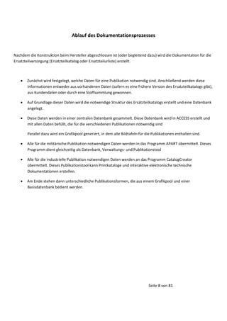 Ablauf des Dokumentationsprozesses

Nachdem die Konstruktion beim Hersteller abgeschlossen ist (oder begleitend dazu) wird die Dokumentation für die
Ersatzteilversorgung (Ersatzteilkatalog oder Ersatzteilurliste) erstellt.





Zunächst wird festgelegt, welche Daten für eine Publikation notwendig sind. Anschließend werden diese
Informationen entweder aus vorhandenen Daten (sofern es eine frühere Version des Ersatzteilkatalogs gibt),
aus Kundendaten oder durch eine Stoffsammlung gewonnen.
Auf Grundlage dieser Daten wird die notwendige Struktur des Ersatzteilkatalogs erstellt und eine Datenbank
angelegt.
Diese Daten werden in einer zentralen Datenbank gesammelt. Diese Datenbank wird in ACCESS erstellt und
mit allen Daten befüllt, die für die verschiedenen Publikationen notwendig sind
Parallel dazu wird ein Grafikpool generiert, in dem alle Bildtafeln für die Publikationen enthalten sind.






Alle für die militärische Publikation notwendigen Daten werden in das Programm APART übermittelt. Dieses
Programm dient gleichzeitig als Datenbank, Verwaltungs- und Publikationstool
Alle für die industrielle Publikation notwendigen Daten werden an das Programm CatalogCreator
übermittelt. Dieses Publikationstool kann Printkataloge und interaktive elektronische technische
Dokumentationen erstellen.
Am Ende stehen dann unterschiedliche Publikationsformen, die aus einem Grafikpool und einer
Basisdatenbank bedient werden.

Seite 8 von 81

 