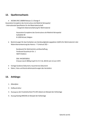 12. Quellennachweis
 AECMA SPEC 2000M Release 2.1 Change 4
Association Européene des Constructeurs de Matériel Aérospatial
- Internationale Spezifikation für die Materialwirtschaft
- Integrierte Datenverarbeitung für Wehrmaterial
Association Européene des Constructeurs de Matériel Aérospatial
Gulledelle 94
B-1200 Brüssel, Belgien


Bestimmungen für das Erarbeiten von Geräteaufgliederungsplänen (GAPL) für Wehrmaterial in der
Materialverantwortung des Heeres – T-Umdruck 202 –
Bundesamt für Wehrtechnik und Beschaffung
Ferdinand-Sauerbruch-Str. 1
56073 Koblenz
DSK: HH538720016
Erlassen durch BMVg-InspH-Fü H V 3 Az. 80-02 vom 12.Juni 1974




Vorlage Guidance Dokument, hausinternes Dokument
Daten, Fotos und Konstruktionszeichnungen des Herstellers

13. Anhänge:
1. Ablaufplan
2. Aufbaustruktur
3. Auszug aus der Ersatzteilurliste ETU (IPL-Daten) am Beispiel der Kühlanlage
4. Auszug Katalog MW240 am Beispiel der Kühlanlage

Seite 81 von 81

 