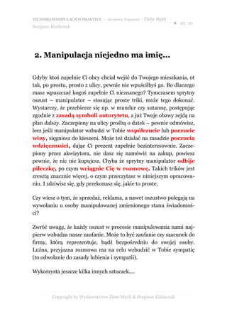 TECHNIKI MANIPULACJI W PRAKTYCE – darmowy fragment – Złote Myśli
                                                                   ● str. 10
Sergiusz Kizińczuk




2. Manipulacja niejedno ma imię...

Gdyby ktoś zupełnie Ci obcy chciał wejść do Twojego mieszkania, ot
tak, po prostu, prosto z ulicy, pewnie nie wpuściłbyś go. Bo dlaczego
masz wpuszczać kogoś zupełnie Ci nieznanego? Tymczasem sprytny
oszust – manipulator – stosując proste triki, może tego dokonać.
Wystarczy, że przebierze się np. w mundur czy sutannę, postępując
zgodnie z zasadą symboli autorytetu, a już Twoje obawy zejdą na
plan dalszy. Zaczepiony na ulicy prośbą o datek – pewnie odmówisz,
lecz jeśli manipulator wzbudzi w Tobie współczucie lub poczucie
winy, sięgniesz do kieszeni. Może też działać na zasadzie poczucia
wdzięczności, dając Ci prezent zupełnie bezinteresownie. Zacze-
piony przez akwizytora, nie dasz się namówić na zakup, powiesz
pewnie, że nic nie kupujesz. Chyba że sprytny manipulator odbije
piłeczkę, po czym wciągnie Cię w rozmowę. Takich trików jest
zresztą znacznie więcej, o czym przeczytasz w niniejszym opracowa-
niu. I zdziwisz się, gdy przekonasz się, jakie to proste.

Czy wiesz o tym, że sprzedaż, reklama, a nawet oszustwo polegają na
wywołaniu u osoby manipulowanej zmienionego stanu świadomoś-
ci?

Zwróć uwagę, że każdy oszust w procesie manipulowania nami naj-
pierw wzbudza nasze zaufanie. Może to być zaufanie czy szacunek do
firmy, którą reprezentuje, bądź bezpośrednio do swojej osoby.
Luźna, przyjazna rozmowa ma na celu wzbudzić w Tobie sympatię
(to odwołanie do zasady lubienia i sympatii).

Wykorzysta jeszcze kilka innych sztuczek....



         Copyright by Wydawnictwo Złote Myśli & Sergiusz Kizińczuk
 
