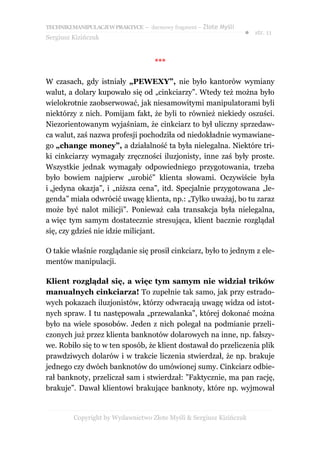TECHNIKI MANIPULACJI W PRAKTYCE – darmowy fragment – Złote Myśli
                                                                   ● str. 11
Sergiusz Kizińczuk


                                     ***

W czasach, gdy istniały „PEWEXY”, nie było kantorów wymiany
walut, a dolary kupowało się od „cinkciarzy”. Wtedy też można było
wielokrotnie zaobserwować, jak niesamowitymi manipulatorami byli
niektórzy z nich. Pomijam fakt, że byli to również niekiedy oszuści.
Niezorientowanym wyjaśniam, że cinkciarz to był uliczny sprzedaw-
ca walut, zaś nazwa profesji pochodziła od niedokładnie wymawiane-
go „change money”, a działalność ta była nielegalna. Niektóre tri-
ki cinkciarzy wymagały zręczności iluzjonisty, inne zaś były proste.
Wszystkie jednak wymagały odpowiedniego przygotowania, trzeba
było bowiem najpierw „urobić” klienta słowami. Oczywiście była
i „jedyna okazja”, i „niższa cena”, itd. Specjalnie przygotowana „le-
genda” miała odwrócić uwagę klienta, np.: „Tylko uważaj, bo tu zaraz
może być nalot milicji”. Ponieważ cała transakcja była nielegalna,
a więc tym samym dostatecznie stresująca, klient bacznie rozglądał
się, czy gdzieś nie idzie milicjant.

O takie właśnie rozglądanie się prosił cinkciarz, było to jednym z ele-
mentów manipulacji.

Klient rozglądał się, a więc tym samym nie widział trików
manualnych cinkciarza! To zupełnie tak samo, jak przy estrado-
wych pokazach iluzjonistów, którzy odwracają uwagę widza od istot-
nych spraw. I tu następowała „przewalanka”, której dokonać można
było na wiele sposobów. Jeden z nich polegał na podmianie przeli-
czonych już przez klienta banknotów dolarowych na inne, np. fałszy-
we. Robiło się to w ten sposób, że klient dostawał do przeliczenia plik
prawdziwych dolarów i w trakcie liczenia stwierdzał, że np. brakuje
jednego czy dwóch banknotów do umówionej sumy. Cinkciarz odbie-
rał banknoty, przeliczał sam i stwierdzał: ”Faktycznie, ma pan rację,
brakuje”. Dawał klientowi brakujące banknoty, które np. wyjmował


         Copyright by Wydawnictwo Złote Myśli & Sergiusz Kizińczuk
 