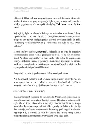 TECHNIKI MANIPULACJI W PRAKTYCE – darmowy fragment – Złote Myśli
                                                                   ● str. 12
Sergiusz Kizińczuk


z kieszeni. Oddawał mu też przeliczone poprzednio przez niego pie-
niądze. Problem w tym, że sytuacja była wyreżyserowana i cinkciarz
miał przygotowany taki sam plik pieniędzy. Taki sam, lecz nie ten
sam!

Najczęściej były to fałszywki lub np. na wierzchu prawdziwe dolary,
a pod spodem... To już zależało od pomysłowości cinkciarza, czasem
mogły to być nawet pocięte gazety! Szybka wymiana z ręki do ręki,
i zanim się klient zorientował, po cinkciarzu nie było śladu... „Prze-
wałka...”

Można też było zrobić „przytup”. Polegało to na tym, że cinkciarz
po przeliczeniu przez klienta pieniędzy odbierał je, by samemu prze-
liczyć. W pliku banknotów bowiem brakowało kilku do uzgodnionej
kwoty. Cinkciarz licząc, w pewnym momencie upuszczał na ziemię
banknoty, energicznie je przytupując, by nie odfrunęły z wiatrem. Po
czym podnosił je i podawał klientowi.

Oczywiście w trakcie podnoszenia dokonywał podmiany!

Plik fałszywych dolarów miał np. w rękawie, niczym szuler karty, lub
w nogawce czy np. w cholewce modnych kowbojskich butów –
wszystko zależało od tego, jaki scenariusz opracował cinkciarz.

Jeszcze jeden „numer z branży”:

Cinkciarz i klient wsiadają do samochodu. Obaj bacznie się rozgląda-
ją, cinkciarz liczy umówioną kwotę i oddaje klientowi, by ten przeli-
czył. Klient liczy i stwierdza brak, więc cinkciarz odbiera od niego
pieniądze, by samemu przeliczyć. Okazuje się, że faktycznie pienię-
dzy brakuje, cinkciarz więc wsadza banknoty pod nogę i z kieszeni
wyjmuje plik, z którego odlicza dla klienta brakującą sumę. Resztę
pieniędzy chowa do kieszeni, wszystko to trwa jakiś czas.


         Copyright by Wydawnictwo Złote Myśli & Sergiusz Kizińczuk
 