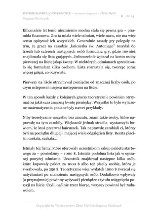 TECHNIKI MANIPULACJI W PRAKTYCE – darmowy fragment – Złote Myśli
                                                                   ● str. 14
Sergiusz Kizińczuk


Kilkanaście lat temu niezmiernie modna stała się pewna gra – pira-
mida finansowa. Gra ta miała wiele odmian, wiele nazw, nie ma więc
sensu opisywać ich wszystkich. Generalnie zasady gry polegały na
tym, że gracz na zasadzie „łańcuszka św. Antoniego” rozsyłał do
trzech lub czterech następnych osób formularz gry, gdzie również
znajdowała się lista grających. Jednocześnie wpłacał na konto osoby
pierwszej na liście jakąś kwotę. W niektórych odmianach sprzedawa-
ło się formularz kilku osobom. Lista rozrastała się, tworząc coraz
więcej gałęzi, co oczywiste.

Pierwszy na liście otrzymywał pieniądze od znacznej liczby osób, po
czym ustępował miejsca następnemu na liście.

W ten sposób każdy z kolejnych graczy teoretycznie powinien otrzy-
mać za jakiś czas znaczną kwotę pieniędzy. Wszystko to było wyliczo-
ne matematycznie, podane były nawet przykłady.

Niby teoretycznie wszystko bez zarzutu, znam takie osoby, które na-
prawdę na tym zarobiły. Większość jednak straciła, wystarczyło bo-
wiem, że ktoś przerwał łańcuszek. Tak naprawdę zarabiali ci, którzy
byli na początku długiej i mającej wiele odgałęzień listy. Reszta płaci-
ła i czekała, czekała...

Istniały też firmy, które oferowały uczestnikom zakup pakietu starto-
wego za – powiedzmy – 1000 $. Istniała podobna lista jak w opisa-
nej powyżej odmianie. Uczestnik znajdował następne kilka osób,
które kupowały pakiet za 1000 $ albo też płaciły osobie, która je
zwerbowała, po 250 $. Teoretycznie więc wydatek 1000 $ zwracał się
natychmiast po znalezieniu następnych osób. Dodatkowo wpływały
(a przynajmniej powinny wpływać) pieniądze z tytułu osiągnięcia po-
zycji na liście. Czyli, ogólnie rzecz biorąc, wszyscy powinni być zado-
woleni.



         Copyright by Wydawnictwo Złote Myśli & Sergiusz Kizińczuk
 