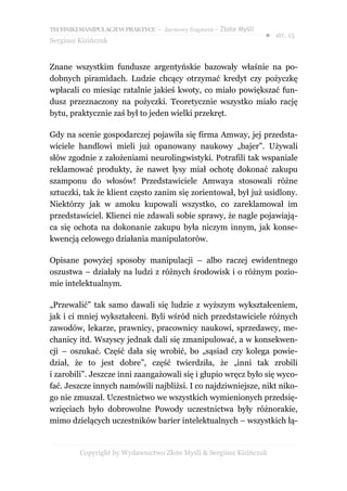 TECHNIKI MANIPULACJI W PRAKTYCE – darmowy fragment – Złote Myśli
                                                                   ● str. 15
Sergiusz Kizińczuk


Znane wszystkim fundusze argentyńskie bazowały właśnie na po-
dobnych piramidach. Ludzie chcący otrzymać kredyt czy pożyczkę
wpłacali co miesiąc ratalnie jakieś kwoty, co miało powiększać fun-
dusz przeznaczony na pożyczki. Teoretycznie wszystko miało rację
bytu, praktycznie zaś był to jeden wielki przekręt.

Gdy na scenie gospodarczej pojawiła się firma Amway, jej przedsta-
wiciele handlowi mieli już opanowany naukowy „bajer”. Używali
słów zgodnie z założeniami neurolingwistyki. Potrafili tak wspaniale
reklamować produkty, że nawet łysy miał ochotę dokonać zakupu
szamponu do włosów! Przedstawiciele Amwaya stosowali różne
sztuczki, tak że klient często zanim się zorientował, był już usidlony.
Niektórzy jak w amoku kupowali wszystko, co zareklamował im
przedstawiciel. Klienci nie zdawali sobie sprawy, że nagle pojawiają-
ca się ochota na dokonanie zakupu była niczym innym, jak konse-
kwencją celowego działania manipulatorów.

Opisane powyżej sposoby manipulacji – albo raczej ewidentnego
oszustwa – działały na ludzi z różnych środowisk i o różnym pozio-
mie intelektualnym.

„Przewalić” tak samo dawali się ludzie z wyższym wykształceniem,
jak i ci mniej wykształceni. Byli wśród nich przedstawiciele różnych
zawodów, lekarze, prawnicy, pracownicy naukowi, sprzedawcy, me-
chanicy itd. Wszyscy jednak dali się zmanipulować, a w konsekwen-
cji – oszukać. Część dała się wrobić, bo „sąsiad czy kolega powie-
dział, że to jest dobre”, część twierdziła, że „inni tak zrobili
i zarobili”. Jeszcze inni zaangażowali się i głupio wręcz było się wyco-
fać. Jeszcze innych namówili najbliżsi. I co najdziwniejsze, nikt niko-
go nie zmuszał. Uczestnictwo we wszystkich wymienionych przedsię-
wzięciach było dobrowolne Powody uczestnictwa były różnorakie,
mimo dzielących uczestników barier intelektualnych – wszystkich łą-


         Copyright by Wydawnictwo Złote Myśli & Sergiusz Kizińczuk
 