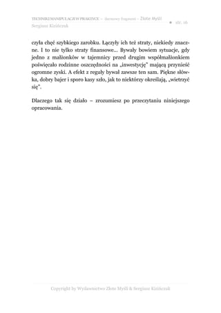 TECHNIKI MANIPULACJI W PRAKTYCE – darmowy fragment – Złote Myśli
                                                                   ● str. 16
Sergiusz Kizińczuk


czyła chęć szybkiego zarobku. Łączyły ich też straty, niekiedy znacz-
ne. I to nie tylko straty finansowe... Bywały bowiem sytuacje, gdy
jedno z małżonków w tajemnicy przed drugim współmałżonkiem
poświęcało rodzinne oszczędności na „inwestycję” mającą przynieść
ogromne zyski. A efekt z reguły bywał zawsze ten sam. Piękne słów-
ka, dobry bajer i sporo kasy szło, jak to niektórzy określają, „wietrzyć
się”.

Dlaczego tak się działo – zrozumiesz po przeczytaniu niniejszego
opracowania.




         Copyright by Wydawnictwo Złote Myśli & Sergiusz Kizińczuk
 