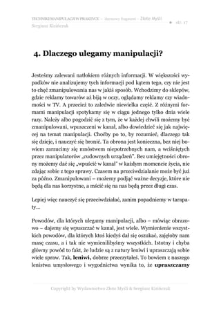 TECHNIKI MANIPULACJI W PRAKTYCE – darmowy fragment – Złote Myśli
                                                                   ● str. 17
Sergiusz Kizińczuk




4. Dlaczego ulegamy manipulacji?

Jesteśmy zalewani natłokiem różnych informacji. W większości wy-
padków nie analizujemy tych informacji pod kątem tego, czy nie jest
to chęć zmanipulowania nas w jakiś sposób. Wchodzimy do sklepów,
gdzie reklamy towarów aż biją w oczy, oglądamy reklamy czy wiado-
mości w TV. A przecież to zaledwie niewielka część. Z różnymi for-
mami manipulacji spotykamy się w ciągu jednego tylko dnia wiele
razy. Należy albo pogodzić się z tym, że w każdej chwili możemy być
zmanipulowani, wpuszczeni w kanał, albo dowiedzieć się jak najwię-
cej na temat manipulacji. Choćby po to, by rozumieć, dlaczego tak
się dzieje, i nauczyć się bronić. Ta obrona jest konieczna, bez niej bo-
wiem zarzucimy się mnóstwem niepotrzebnych nam, a wciśniętych
przez manipulatorów „cudownych urządzeń”. Bez umiejętności obro-
ny możemy dać się „wpuścić w kanał” w każdym momencie życia, nie
zdając sobie z tego sprawy. Czasem na przeciwdziałanie może być już
za późno. Zmanipulowani – możemy podjąć ważne decyzje, które nie
będą dla nas korzystne, a mścić się na nas będą przez długi czas.

Lepiej więc nauczyć się przeciwdziałać, zanim popadniemy w tarapa-
ty...

Powodów, dla których ulegamy manipulacji, albo – mówiąc obrazo-
wo – dajemy się wpuszczać w kanał, jest wiele. Wymienienie wszyst-
kich powodów, dla których ktoś kiedyś dał się oszukać, zajęłoby nam
masę czasu, a i tak nie wymienilibyśmy wszystkich. Istotny i chyba
główny powód to fakt, że ludzie są z natury leniwi i upraszczają sobie
wiele spraw. Tak, leniwi, dobrze przeczytałeś. To bowiem z naszego
lenistwa umysłowego i wygodnictwa wynika to, że upraszczamy



         Copyright by Wydawnictwo Złote Myśli & Sergiusz Kizińczuk
 