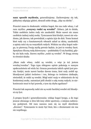 TECHNIKI MANIPULACJI W PRAKTYCE – darmowy fragment – Złote Myśli
                                                                   ● str. 18
Sergiusz Kizińczuk


nasz sposób myślenia, generalizujemy. Zachowujemy się tak,
jakbyśmy zdążając gdzieś, skracali sobie drogę, „idąc na skróty”.

Przecież znasz to doskonale: widzisz kogoś, kto ma rude włosy, i od
razu myślisz „wszyscy rudzi są wredni”. Zobacz, jak to działa,
Tobie osobiście żaden rudy nie zaszkodził. Może nawet nie znasz
osobiście żadnej rudej osoby. Tymczasem ktoś kiedyś, nawet nie wia-
domo, jak dawno, tak powiedział, a opinia żyje do dziś. Temu komuś
ktoś rudy czy o kasztanowych włosach zalazł za skórę, zaszkodził,
a opinia mści się na wszystkich rudych. Widzisz na ulicy kogoś rude-
go, to pierwszą Twoją myślą pewnie będzie, że jest to wredny facet.
Spotykasz śliczną rudą dziewczynę – podobałaby Ci się bardziej, gdy-
by nie była ruda. Znowu myślisz „rudzi są wredni”. W drugą stronę
to również działa:

„Mam rude włosy, rudzi są wredni, a więc ja też jestem
wredny/wredna”. Tego typu obiegowe opinie pokutują w naszym
społeczeństwie od wielu lat. Geneza powstania takich opinii jest pro-
sta: kiedyś, może nawet bardzo dawno temu, ktoś rudy zrobił np.
blondynowi jakieś świństwo i ten, którego to świństwo dotknęło,
stwierdził, że rudzi są wredni. Mógł mieć rację w odniesieniu do tej
konkretnej osoby, natomiast jeśli chodzi o całą resztę rudych, to nie-
koniecznie musi to być prawda, z tym się chyba zgadzasz?

Przecież tak naprawdę rudzi nie są wcale bardziej wredni niż blondy-
ni czy łysi.

À propos łysych i generalizowania: widząc kogoś łysego, a do tego
jeszcze ubranego w dres lub inny ubiór sportowy, z miejsca nabiera-
my podejrzeń. Od razu nasuwa nam się na myśl określenie
„dresiarz”. Tymczasem to może być ktoś, kto z dresiarzami nie ma
nic wspólnego.



         Copyright by Wydawnictwo Złote Myśli & Sergiusz Kizińczuk
 