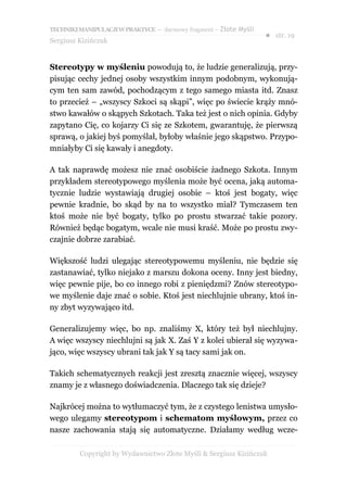 TECHNIKI MANIPULACJI W PRAKTYCE – darmowy fragment – Złote Myśli
                                                                   ● str. 19
Sergiusz Kizińczuk


Stereotypy w myśleniu powodują to, że ludzie generalizują, przy-
pisując cechy jednej osoby wszystkim innym podobnym, wykonują-
cym ten sam zawód, pochodzącym z tego samego miasta itd. Znasz
to przecież – „wszyscy Szkoci są skąpi”, więc po świecie krąży mnó-
stwo kawałów o skąpych Szkotach. Taka też jest o nich opinia. Gdyby
zapytano Cię, co kojarzy Ci się ze Szkotem, gwarantuję, że pierwszą
sprawą, o jakiej byś pomyślał, byłoby właśnie jego skąpstwo. Przypo-
mniałyby Ci się kawały i anegdoty.

A tak naprawdę możesz nie znać osobiście żadnego Szkota. Innym
przykładem stereotypowego myślenia może być ocena, jaką automa-
tycznie ludzie wystawiają drugiej osobie – ktoś jest bogaty, więc
pewnie kradnie, bo skąd by na to wszystko miał? Tymczasem ten
ktoś może nie być bogaty, tylko po prostu stwarzać takie pozory.
Również będąc bogatym, wcale nie musi kraść. Może po prostu zwy-
czajnie dobrze zarabiać.

Większość ludzi ulegając stereotypowemu myśleniu, nie będzie się
zastanawiać, tylko niejako z marszu dokona oceny. Inny jest biedny,
więc pewnie pije, bo co innego robi z pieniędzmi? Znów stereotypo-
we myślenie daje znać o sobie. Ktoś jest niechlujnie ubrany, ktoś in-
ny zbyt wyzywająco itd.

Generalizujemy więc, bo np. znaliśmy X, który też był niechlujny.
A więc wszyscy niechlujni są jak X. Zaś Y z kolei ubierał się wyzywa-
jąco, więc wszyscy ubrani tak jak Y są tacy sami jak on.

Takich schematycznych reakcji jest zresztą znacznie więcej, wszyscy
znamy je z własnego doświadczenia. Dlaczego tak się dzieje?

Najkrócej można to wytłumaczyć tym, że z czystego lenistwa umysło-
wego ulegamy stereotypom i schematom myślowym, przez co
nasze zachowania stają się automatyczne. Działamy według wcze-

         Copyright by Wydawnictwo Złote Myśli & Sergiusz Kizińczuk
 