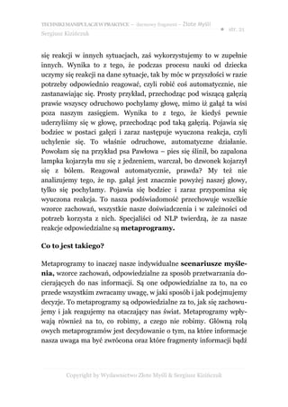 TECHNIKI MANIPULACJI W PRAKTYCE – darmowy fragment – Złote Myśli
                                                                   ● str. 21
Sergiusz Kizińczuk


się reakcji w innych sytuacjach, zaś wykorzystujemy to w zupełnie
innych. Wynika to z tego, że podczas procesu nauki od dziecka
uczymy się reakcji na dane sytuacje, tak by móc w przyszłości w razie
potrzeby odpowiednio reagować, czyli robić coś automatycznie, nie
zastanawiając się. Prosty przykład, przechodząc pod wiszącą gałęzią
prawie wszyscy odruchowo pochylamy głowę, mimo iż gałąź ta wisi
poza naszym zasięgiem. Wynika to z tego, że kiedyś pewnie
uderzyliśmy się w głowę, przechodząc pod taką gałęzią. Pojawia się
bodziec w postaci gałęzi i zaraz następuje wyuczona reakcja, czyli
uchylenie się. To właśnie odruchowe, automatyczne działanie.
Powołam się na przykład psa Pawłowa – pies się ślinił, bo zapalona
lampka kojarzyła mu się z jedzeniem, warczał, bo dzwonek kojarzył
się z bólem. Reagował automatycznie, prawda? My też nie
analizujemy tego, że np. gałąź jest znacznie powyżej naszej głowy,
tylko się pochylamy. Pojawia się bodziec i zaraz przypomina się
wyuczona reakcja. To nasza podświadomość przechowuje wszelkie
wzorce zachowań, wszystkie nasze doświadczenia i w zależności od
potrzeb korzysta z nich. Specjaliści od NLP twierdzą, że za nasze
reakcje odpowiedzialne są metaprogramy.

Co to jest takiego?

Metaprogramy to inaczej nasze indywidualne scenariusze myśle-
nia, wzorce zachowań, odpowiedzialne za sposób przetwarzania do-
cierających do nas informacji. Są one odpowiedzialne za to, na co
przede wszystkim zwracamy uwagę, w jaki sposób i jak podejmujemy
decyzje. To metaprogramy są odpowiedzialne za to, jak się zachowu-
jemy i jak reagujemy na otaczający nas świat. Metaprogramy wpły-
wają również na to, co robimy, a czego nie robimy. Główną rolą
owych metaprogramów jest decydowanie o tym, na które informacje
nasza uwaga ma być zwrócona oraz które fragmenty informacji bądź




         Copyright by Wydawnictwo Złote Myśli & Sergiusz Kizińczuk
 